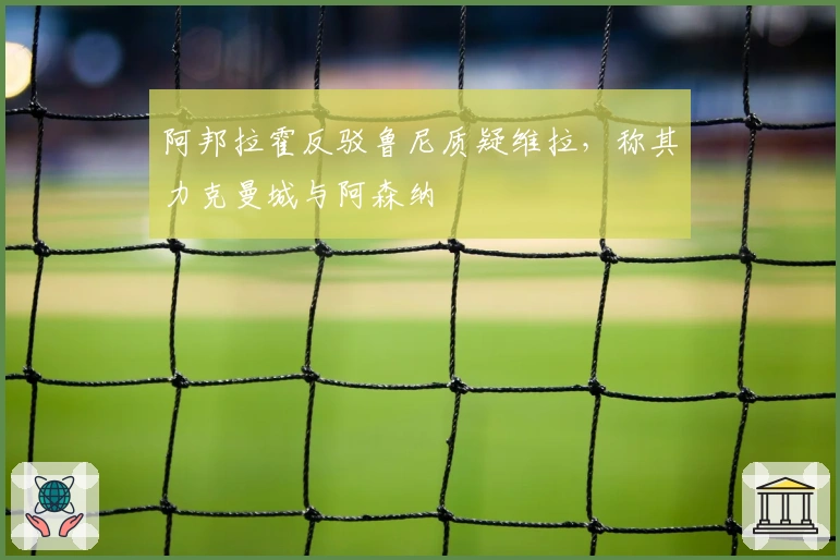 阿邦拉霍反驳鲁尼质疑维拉，称其力克曼城与阿森纳