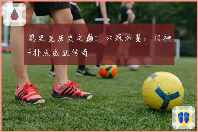 恩里克历史之巅：六冠加冕，门神4扑点成就传奇