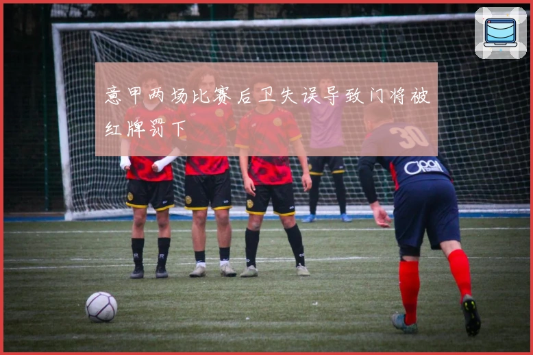 意甲两场比赛后卫失误导致门将被红牌罚下