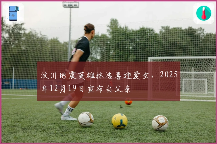 汶川地震英雄林浩喜迎爱女，2025年12月19日宣布当父亲