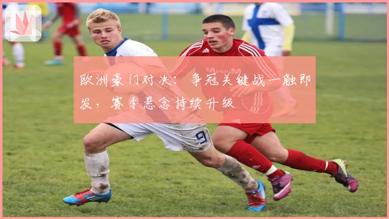 欧洲豪门对决：争冠关键战一触即发，赛季悬念持续升级