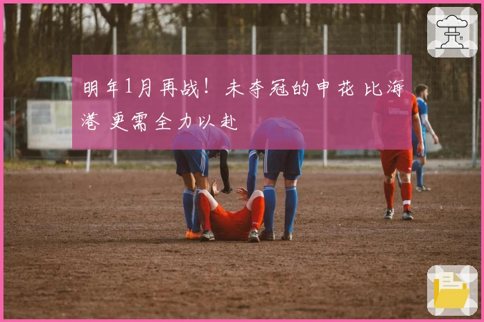 明年1月再战！未夺冠的申花 比海港 更需全力以赴