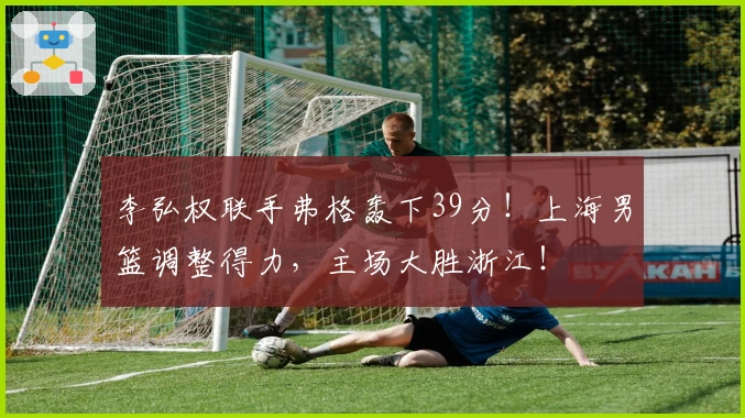 李弘权联手弗格轰下39分！上海男篮调整得力，主场大胜浙江！