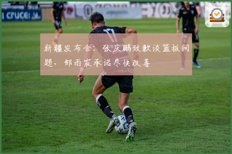 新疆发布会：张庆鹏致歉谈篮板问题，邹雨宸承诺尽快改善