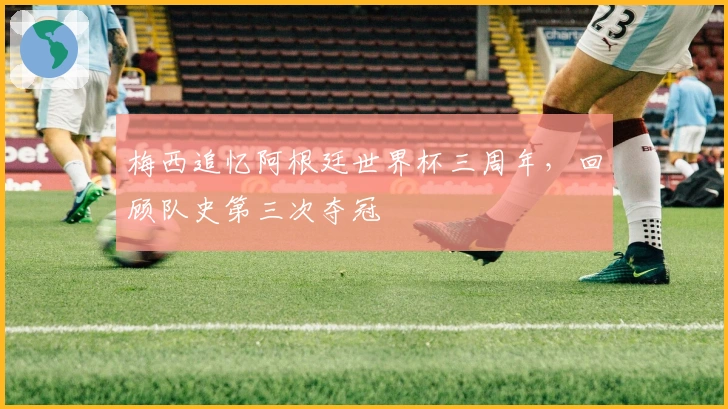 梅西追忆阿根廷世界杯三周年，回顾队史第三次夺冠