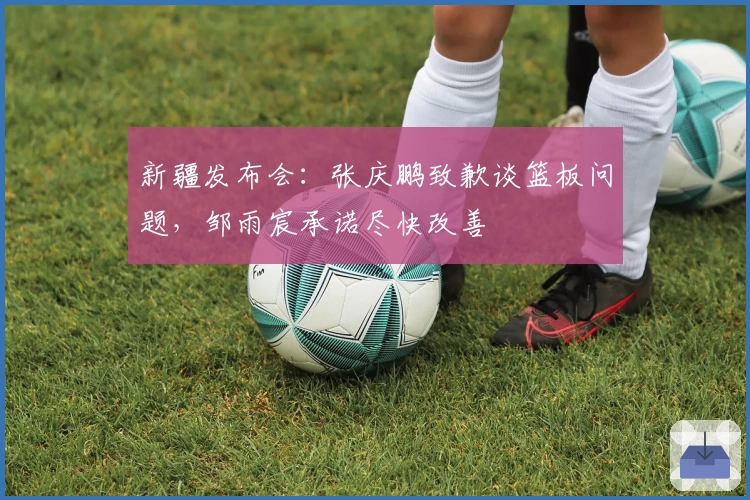 新疆发布会：张庆鹏致歉谈篮板问题，邹雨宸承诺尽快改善